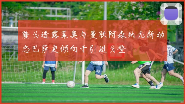 隆戈透露莱奥与曼联阿森纳无新动态巴萨更倾向于引进戈登