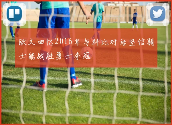 欧文回忆2016年与科比对话坚信骑士能战胜勇士夺冠