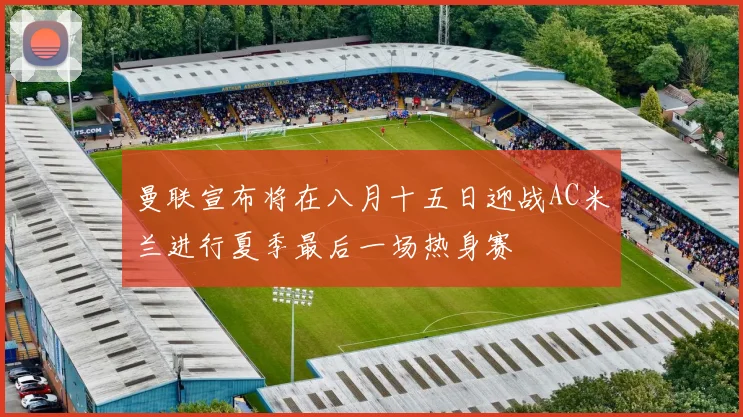 曼联宣布将在八月十五日迎战AC米兰进行夏季最后一场热身赛