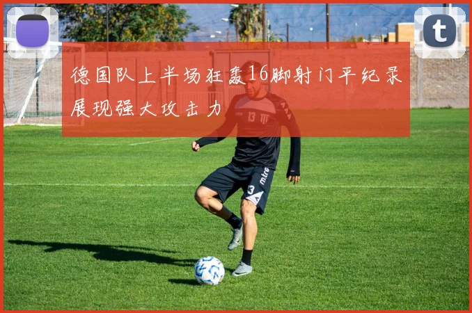 德国队上半场狂轰16脚射门平纪录展现强大攻击力