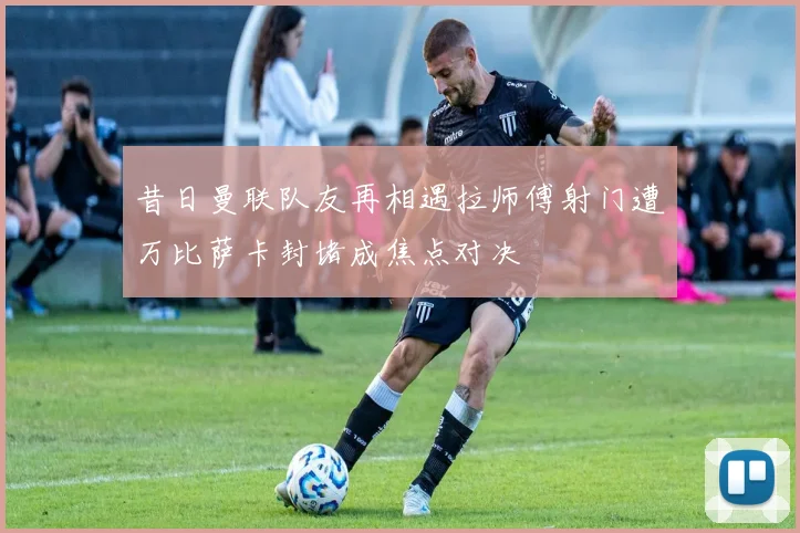 昔日曼联队友再相遇拉师傅射门遭万比萨卡封堵成焦点对决
