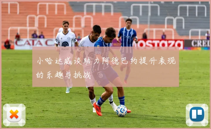 小哈达威谈助力阿德巴约提升表现的乐趣与挑战