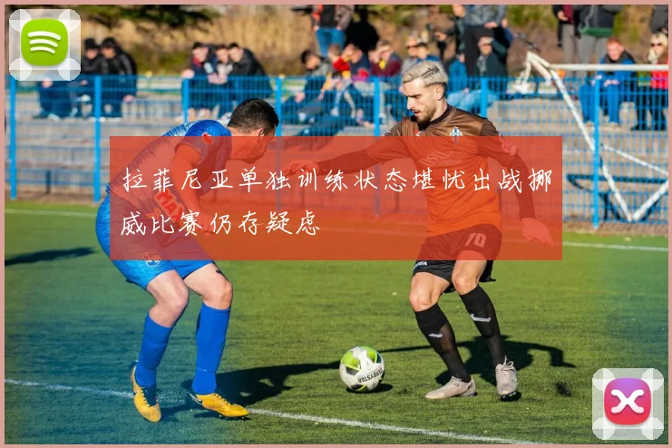 拉菲尼亚单独训练状态堪忧出战挪威比赛仍存疑虑