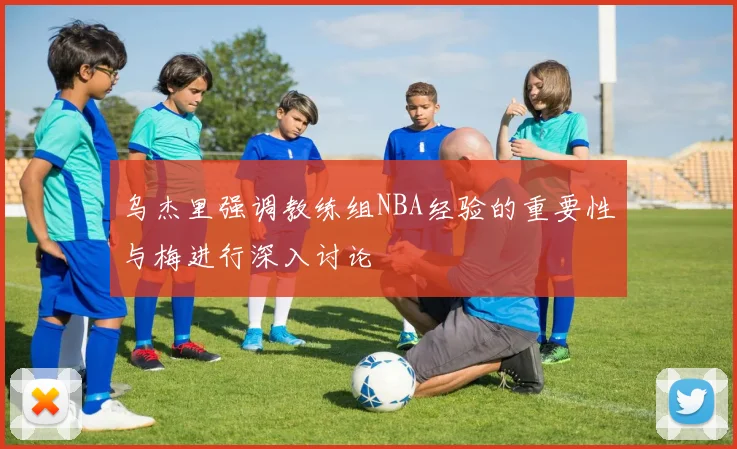 乌杰里强调教练组NBA经验的重要性与梅进行深入讨论