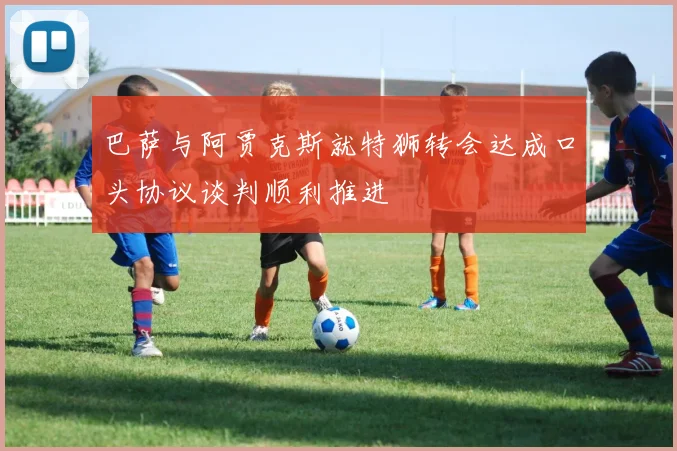 巴萨与阿贾克斯就特狮转会达成口头协议谈判顺利推进