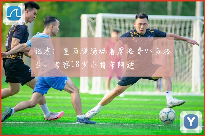 记者：皇马现场观看摩洛哥vs苏格兰，考察18岁小将布阿迪
