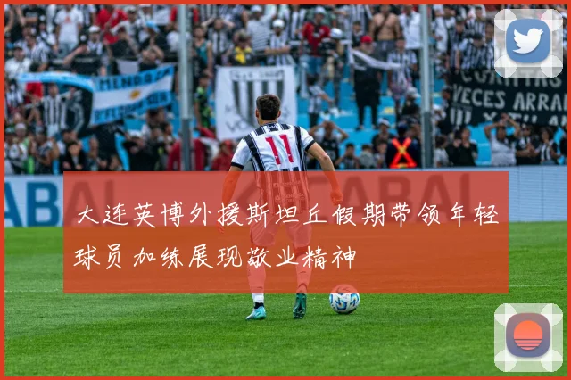 大连英博外援斯坦丘假期带领年轻球员加练展现敬业精神
