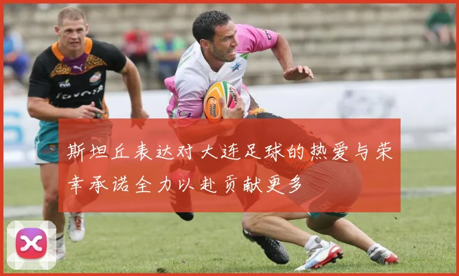 斯坦丘表达对大连足球的热爱与荣幸承诺全力以赴贡献更多