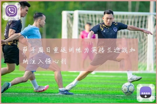 萨卡周日重返训练为英格兰迎战加纳注入强心剂